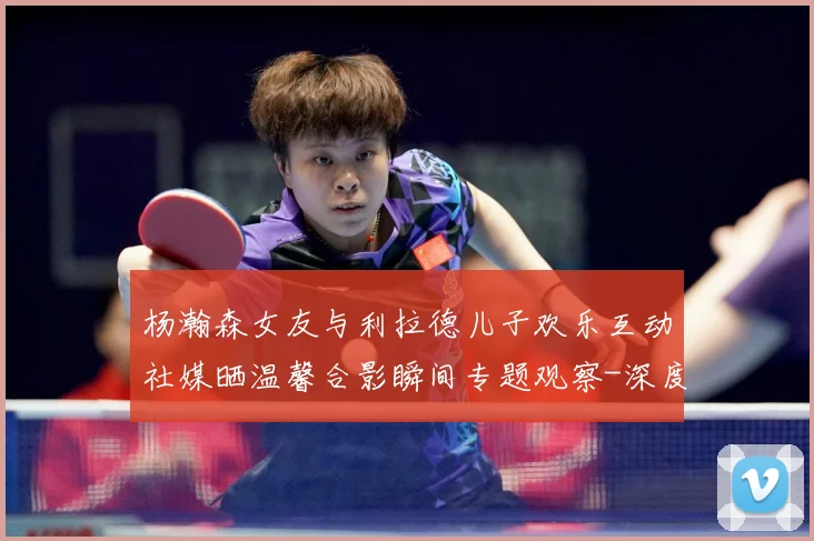 杨瀚森女友与利拉德儿子欢乐互动社媒晒温馨合影瞬间专题观察-深度解析