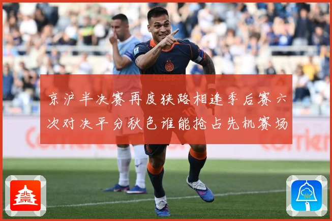 京沪半决赛再度狭路相逢季后赛六次对决平分秋色谁能抢占先机赛场复盘-深度解析