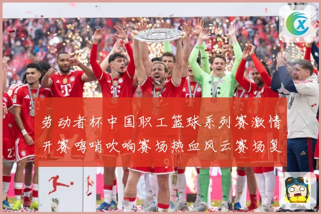 劳动者杯中国职工篮球系列赛激情开赛鸣哨吹响赛场热血风云赛场复盘-深度解析