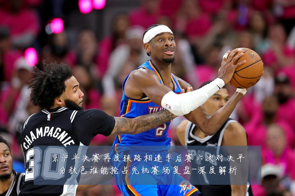 京沪半决赛再度狭路相逢季后赛六次对决平分秋色谁能抢占先机赛场复盘-深度解析