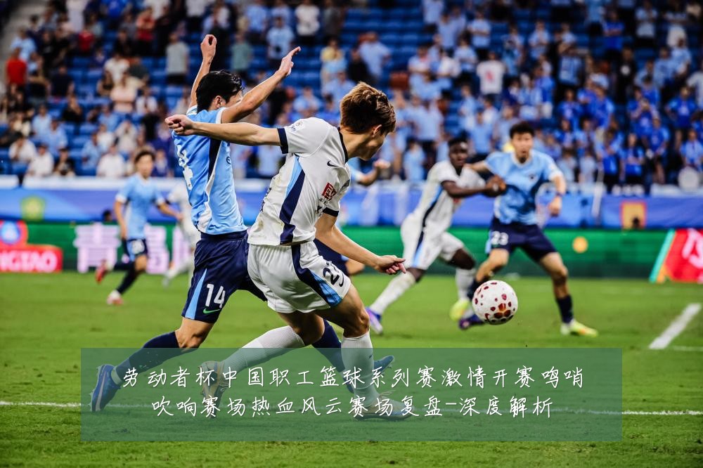 劳动者杯中国职工篮球系列赛激情开赛鸣哨吹响赛场热血风云赛场复盘-深度解析