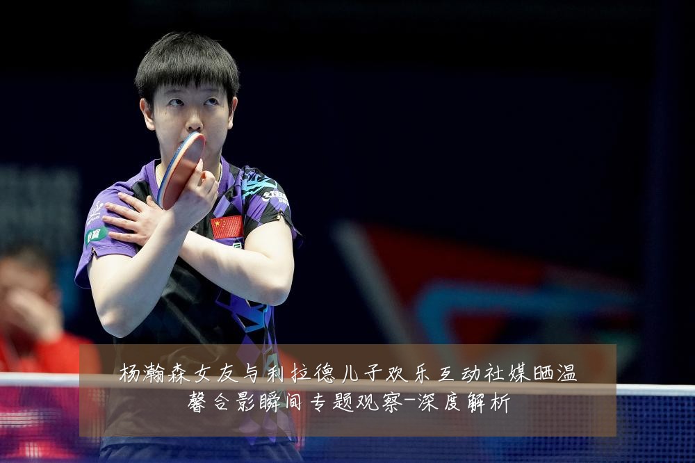 杨瀚森女友与利拉德儿子欢乐互动社媒晒温馨合影瞬间专题观察-深度解析